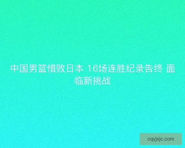 中国男篮惜败日本 16场连胜纪录告终 面临新挑战