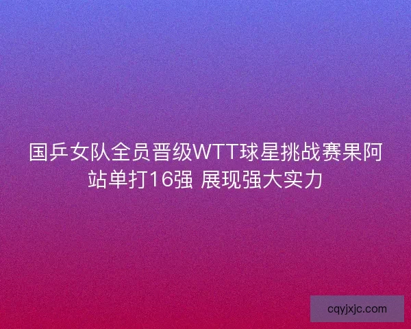 国乒女队全员晋级WTT球星挑战赛果阿站单打16强 展现强大实力
