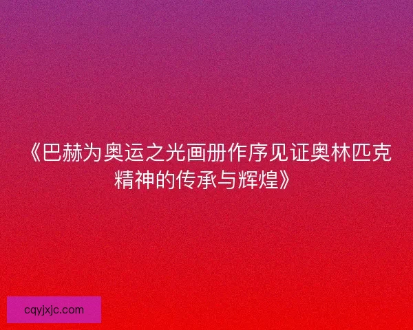 《巴赫为奥运之光画册作序见证奥林匹克精神的传承与辉煌》