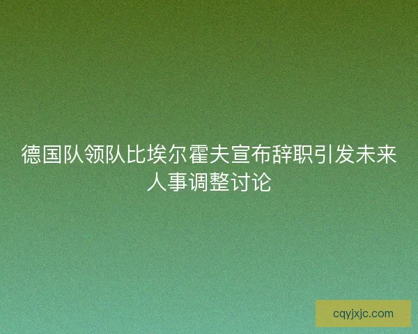 德国队领队比埃尔霍夫宣布辞职引发未来人事调整讨论